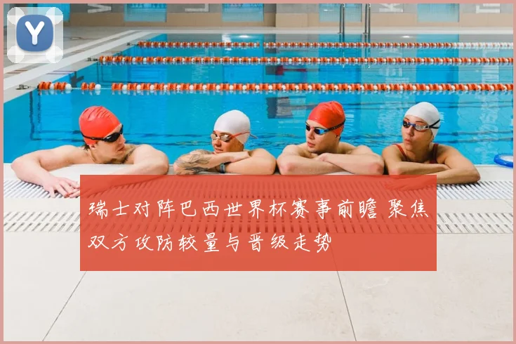 瑞士对阵巴西世界杯赛事前瞻 聚焦双方攻防较量与晋级走势