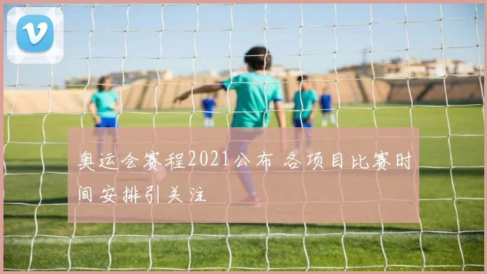 奥运会赛程2021公布 各项目比赛时间安排引关注