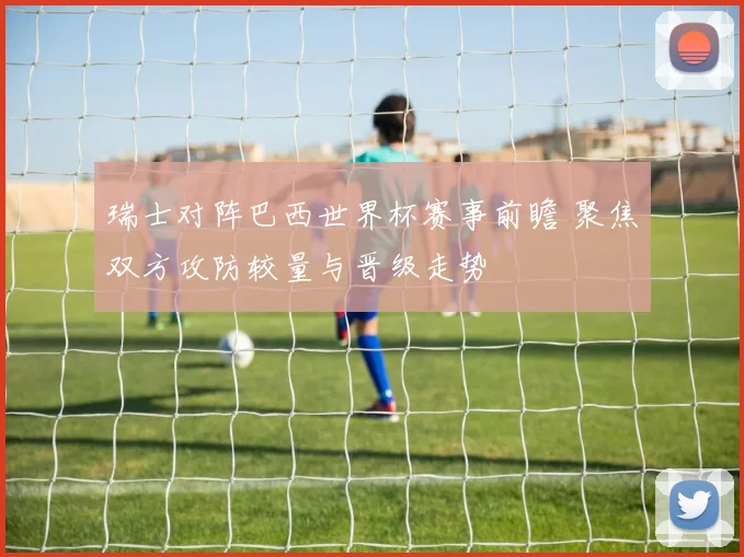 瑞士对阵巴西世界杯赛事前瞻 聚焦双方攻防较量与晋级走势