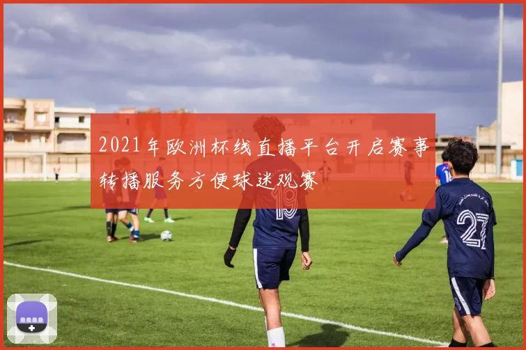 2021年欧洲杯线直播平台开启赛事转播服务方便球迷观赛