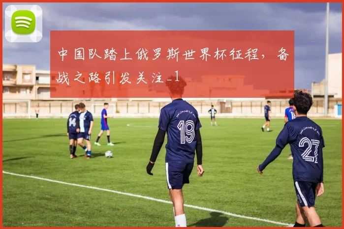 中国队踏上俄罗斯世界杯征程,备战之路引发关注_1