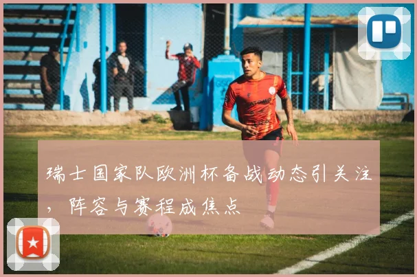 瑞士国家队欧洲杯备战动态引关注,阵容与赛程成焦点
